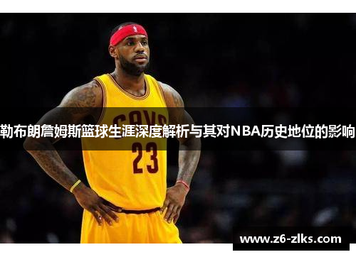 勒布朗詹姆斯篮球生涯深度解析与其对NBA历史地位的影响